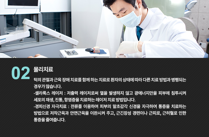 2. 물리치료 : 턱의 관절과 근육 장애 치료를 함께 하는 치료로 환자의 상태에 따라 다른 치료 방법과 병행되는 경우가 많습니다.
-셀라룩스 레이저 : 저출력 레이저로써 열을 발생하지 않고 광에너지만을 피부에 침투시켜 세포의 재생, 진통, 항염증을 치료하는 레이저 치료 방법입니다.
